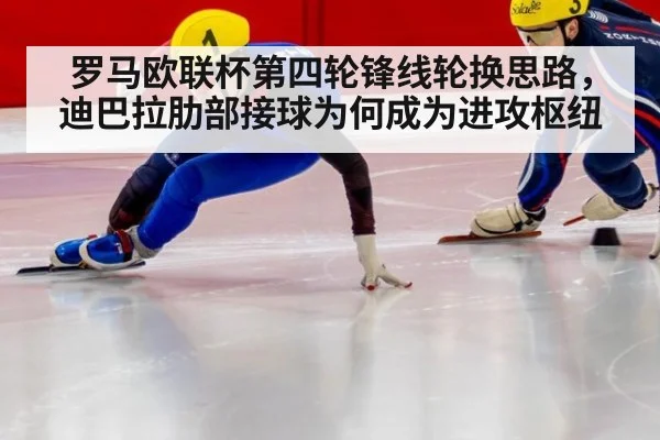罗马欧联杯第四轮锋线轮换思路，迪巴拉肋部接球为何成为进攻枢纽